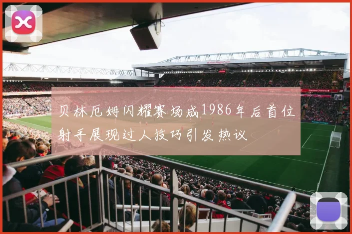 贝林厄姆闪耀赛场成1986年后首位射手展现过人技巧引发热议
