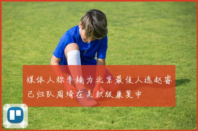 媒体人称李楠为北京最佳人选赵睿已归队周琦在美积极康复中