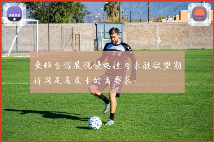 桑顿自信展现侵略性与求胜欲望期待满足乌度卡的高要求