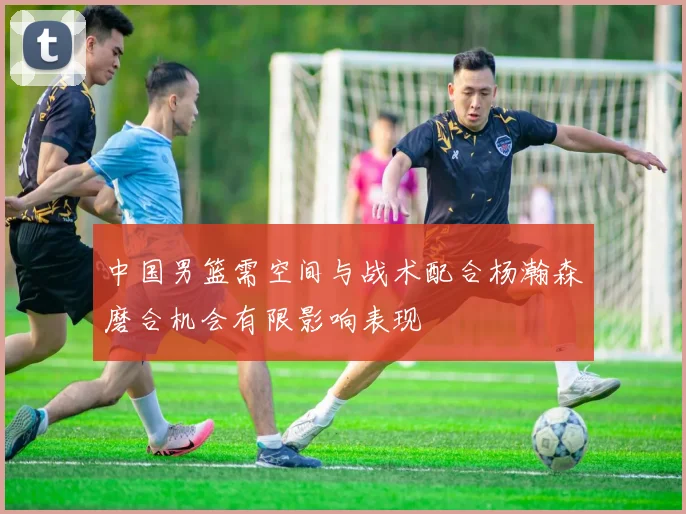 中国男篮需空间与战术配合杨瀚森磨合机会有限影响表现