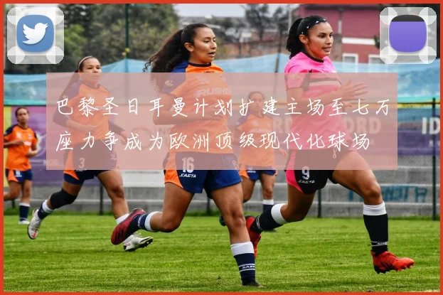 巴黎圣日耳曼计划扩建主场至七万座力争成为欧洲顶级现代化球场