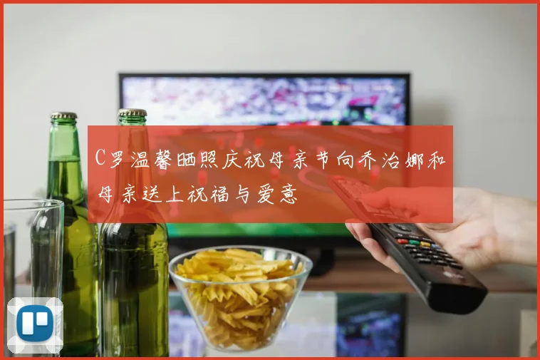 C罗温馨晒照庆祝母亲节向乔治娜和母亲送上祝福与爱意