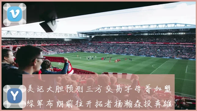 美记大胆预测三方交易字母哥加盟绿军布朗前往开拓者杨瀚森投奔雄鹿