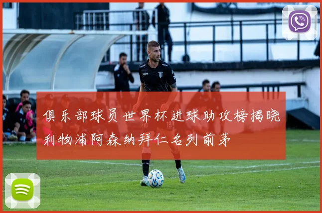 俱乐部球员世界杯进球助攻榜揭晓利物浦阿森纳拜仁名列前茅
