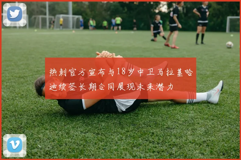 热刺官方宣布与18岁中卫马拉基哈迪续签长期合同展现未来潜力
