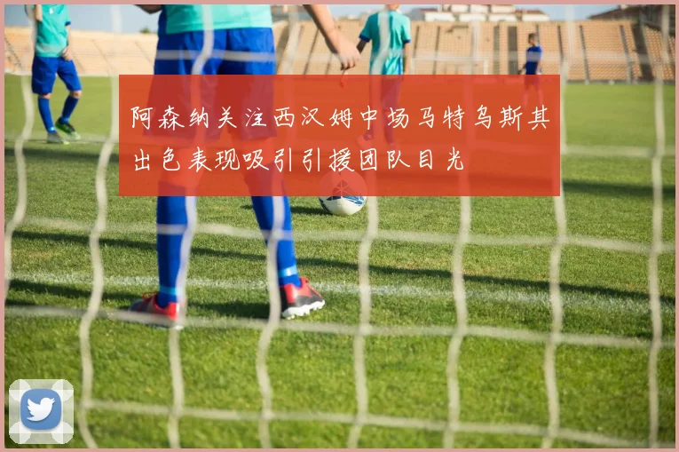 阿森纳关注西汉姆中场马特乌斯其出色表现吸引引援团队目光