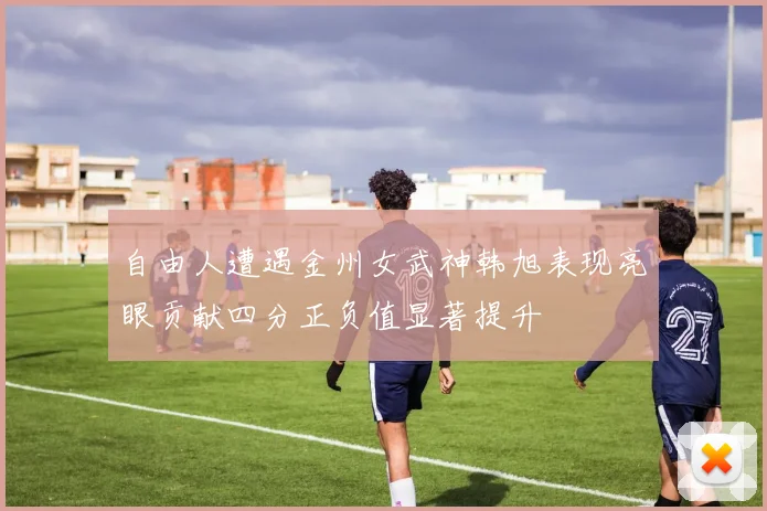 自由人遭遇金州女武神韩旭表现亮眼贡献四分正负值显著提升