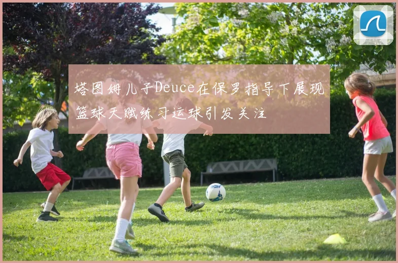 塔图姆儿子Deuce在保罗指导下展现篮球天赋练习运球引发关注