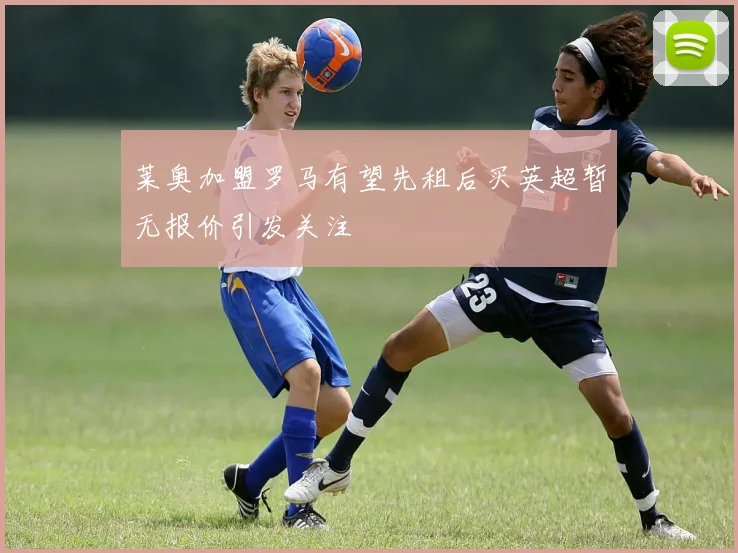 莱奥加盟罗马有望先租后买英超暂无报价引发关注