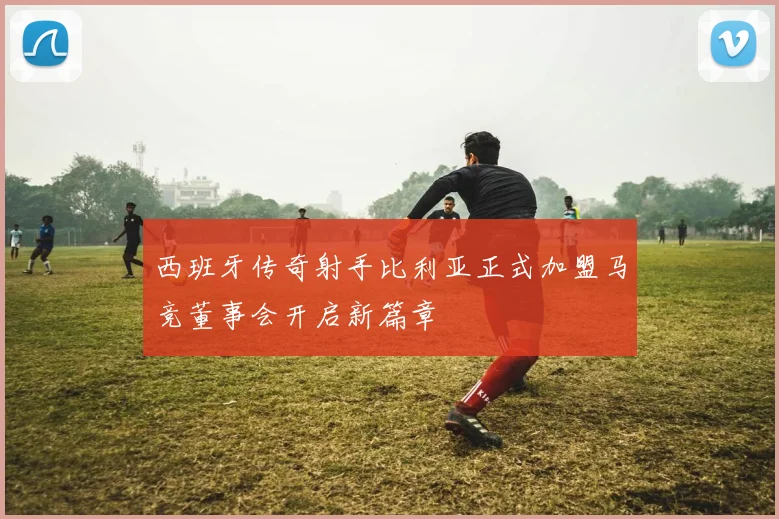 西班牙传奇射手比利亚正式加盟马竞董事会开启新篇章
