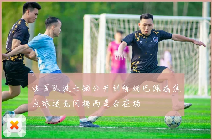 法国队波士顿公开训练姆巴佩成焦点球迷竟问梅西是否在场