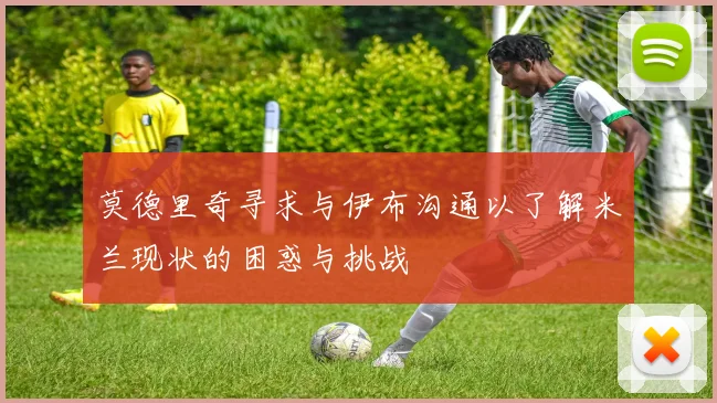 莫德里奇寻求与伊布沟通以了解米兰现状的困惑与挑战
