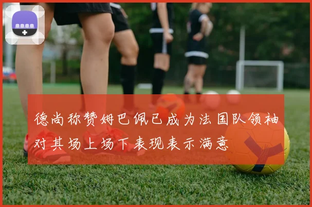 德尚称赞姆巴佩已成为法国队领袖对其场上场下表现表示满意