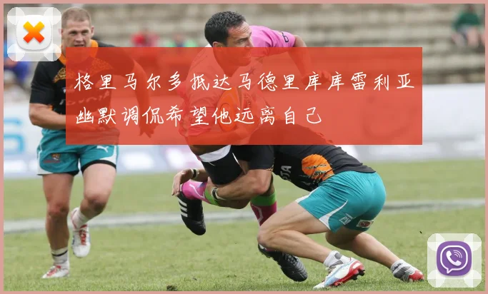 格里马尔多抵达马德里库库雷利亚幽默调侃希望他远离自己
