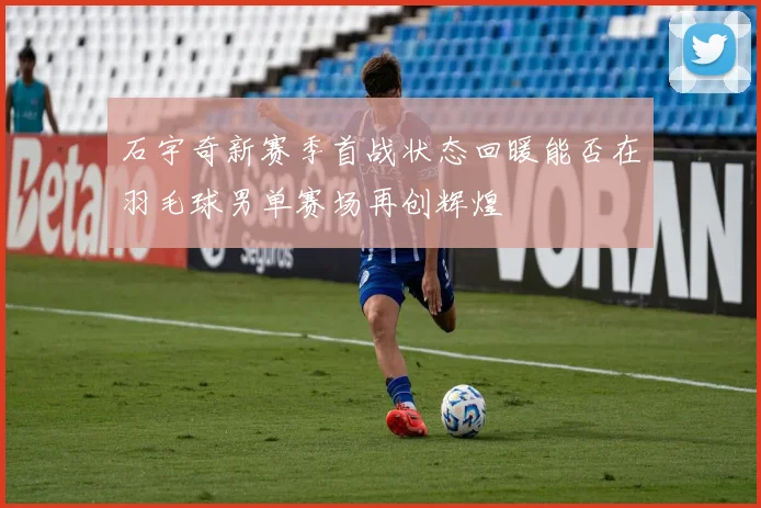石宇奇新赛季首战状态回暖能否在羽毛球男单赛场再创辉煌