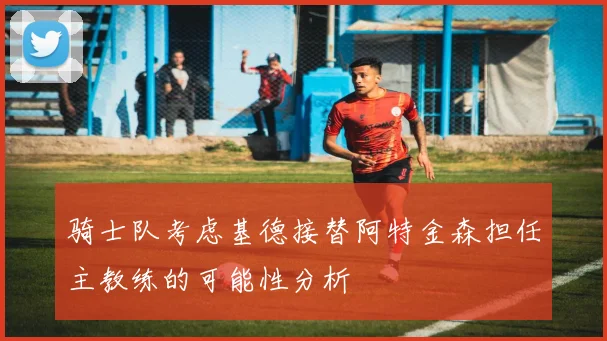 骑士队考虑基德接替阿特金森担任主教练的可能性分析