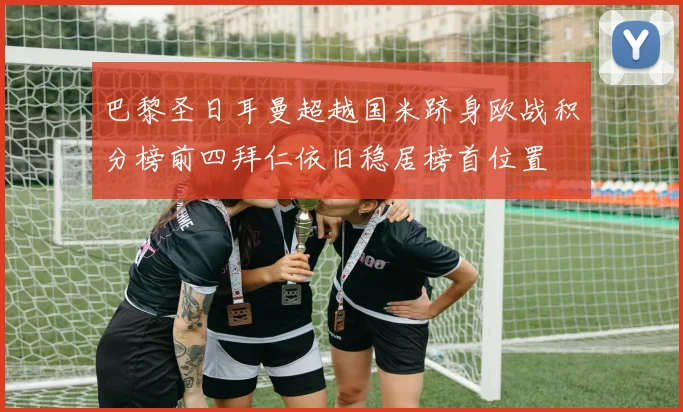 巴黎圣日耳曼超越国米跻身欧战积分榜前四拜仁依旧稳居榜首位置