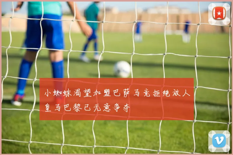 小蜘蛛渴望加盟巴萨马竞拒绝放人皇马巴黎已无意争夺