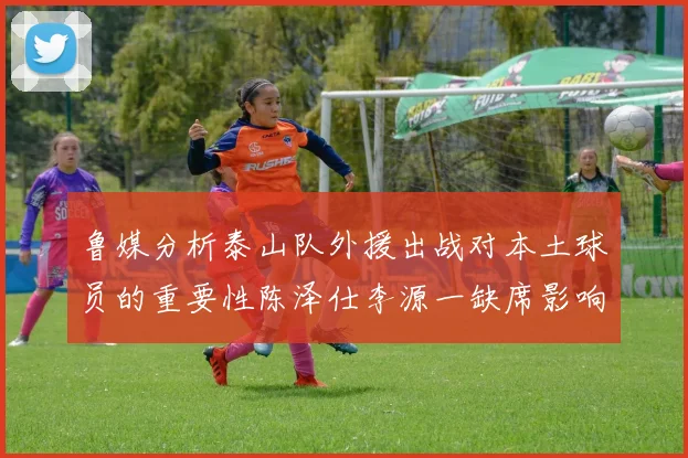 鲁媒分析泰山队外援出战对本土球员的重要性陈泽仕李源一缺席影响显著
