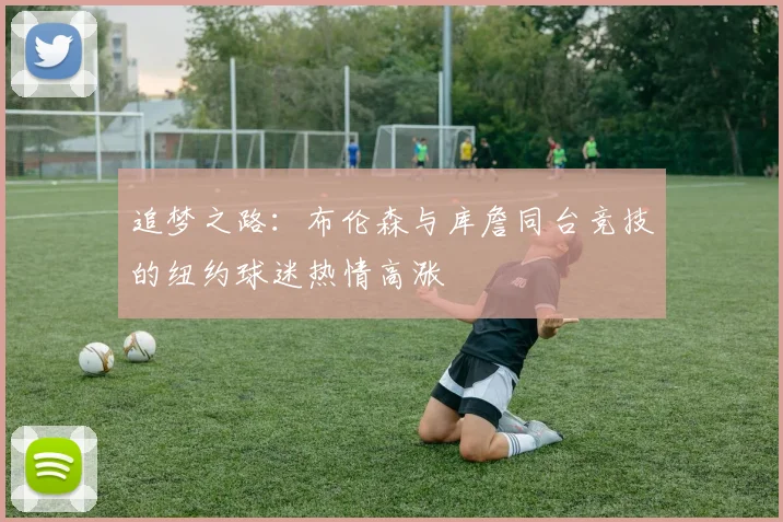 追梦之路：布伦森与库詹同台竞技的纽约球迷热情高涨